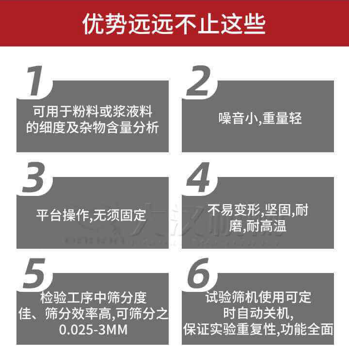 試驗篩優(yōu)勢：1，可用于粉料或漿液料的細度及雜物含量分析。2，噪音小，重量輕。3，平臺操作，無須固定。4，不易變形，堅固，耐磨，耐高溫。5，檢驗工序中篩分度佳，篩分效率高，可篩分之0.025-3MM6，試驗篩機使用可定時自動關機保證實驗重復性，功能全面。