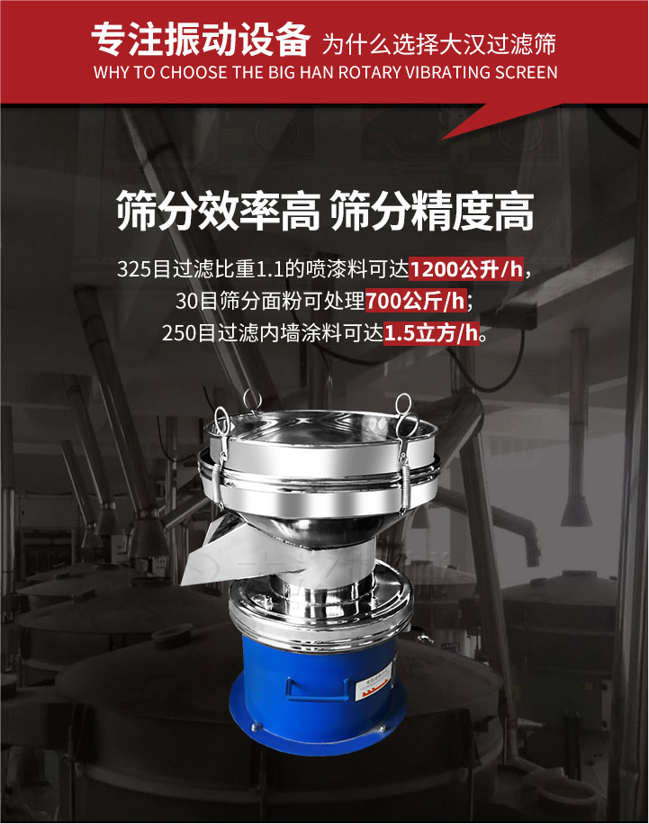 大漢過濾篩篩分效率高,精度高;325目過濾比重1:1的噴油漆可達(dá)1200公升/時;30目篩粉面粉可處理700公斤/時;250目過濾內(nèi)墻涂料可達(dá)1.5立方/h;過濾篩廠家直銷價格便宜。過濾篩適用物料：粘液粉末都可以使用具體產(chǎn)品如下：奶制品，油漆，泥漿，淀粉，果汁等。